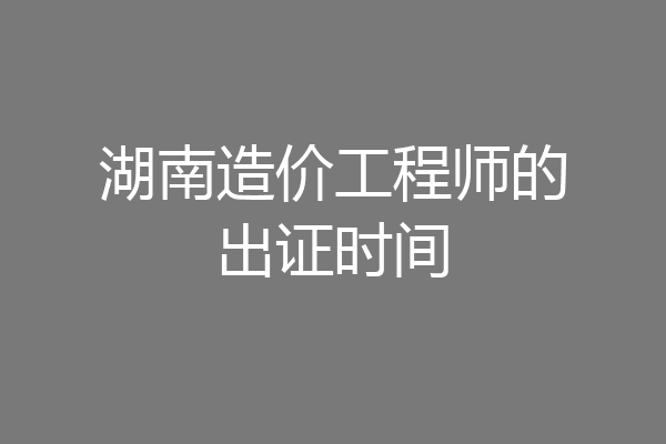 湖南造价工程师的出证时间