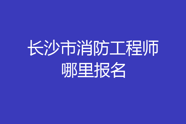 长沙市消防工程师哪里报名