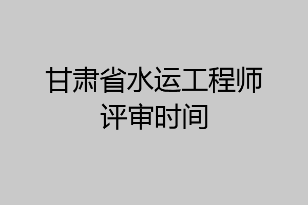 甘肃省水运工程师评审时间