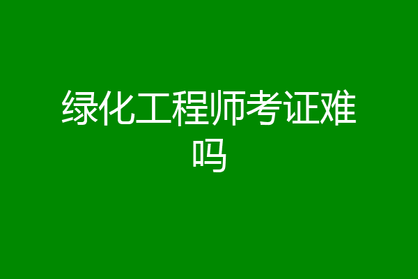 绿化工程师考证难吗