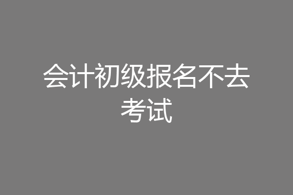 会计初级报名不去考试