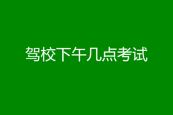驾校下午几点考试