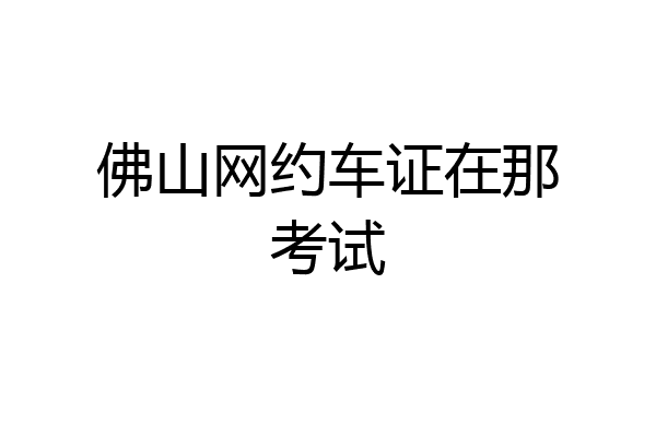 佛山网约车证在那考试