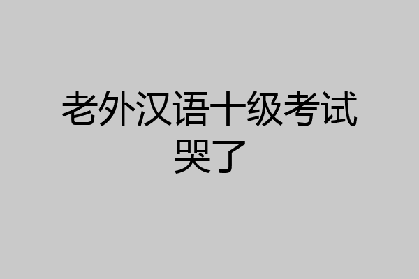 老外汉语十级考试哭了