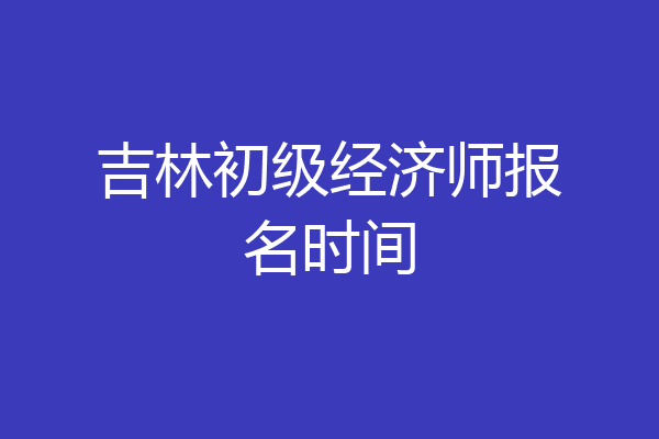 吉林初级经济师报名时间