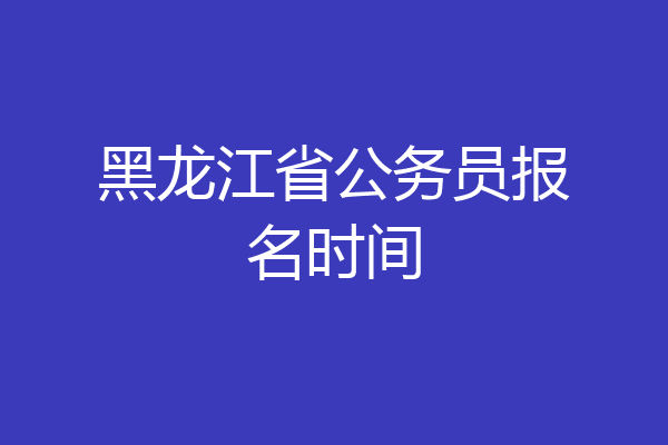 黑龙江省公务员报名时间