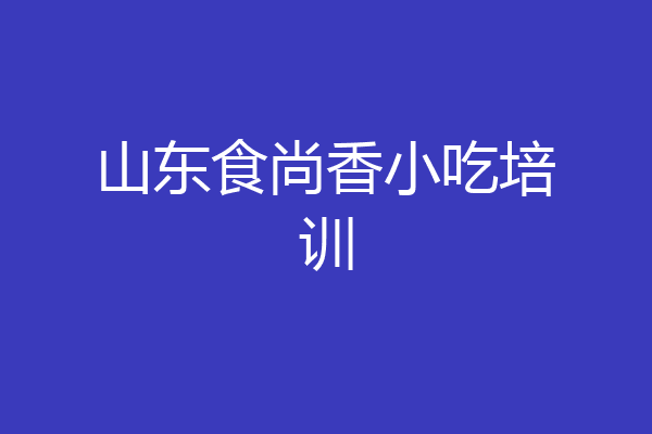 山东食尚香小吃培训