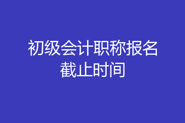 初级会计职称报名截止时间