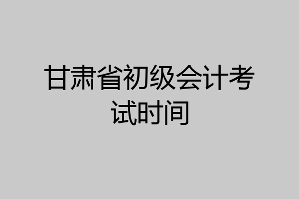 甘肃省初级会计考试时间