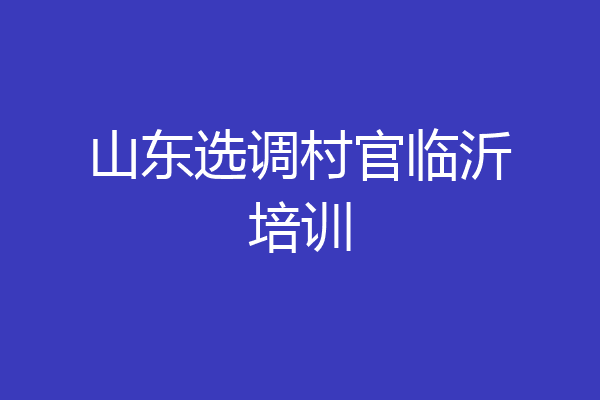 山东选调村官临沂培训