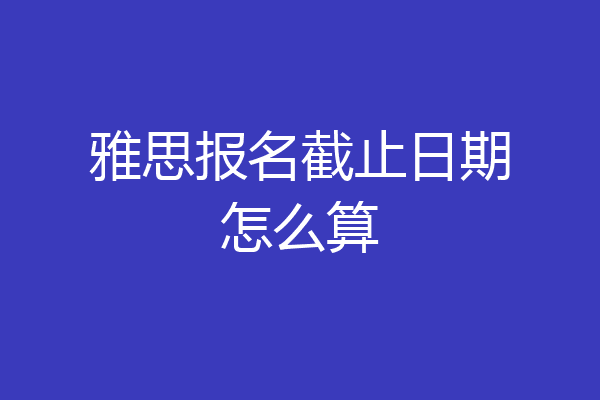 雅思报名截止日期怎么算