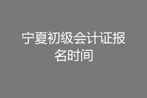 宁夏初级会计证报名时间