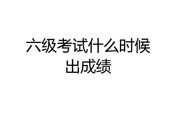 六级考试什么时候出成绩