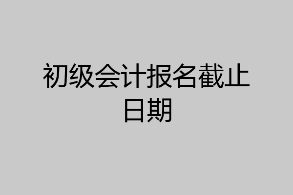 初级会计报名截止日期