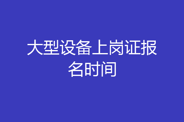 大型设备上岗证报名时间