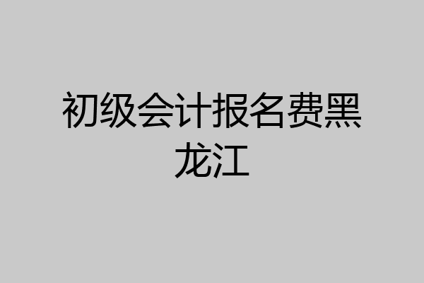 初级会计报名费黑龙江