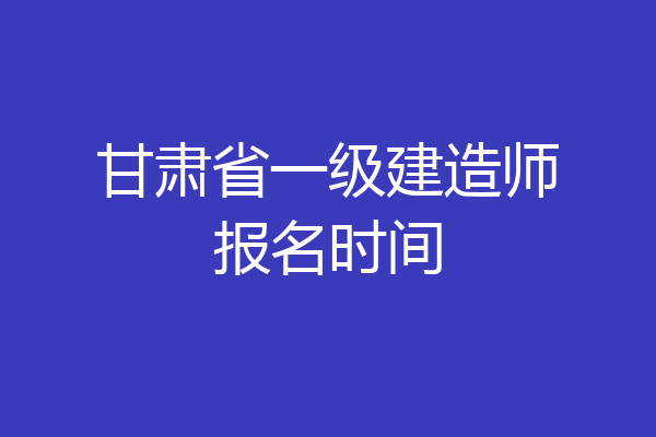 甘肃省一级建造师报名时间