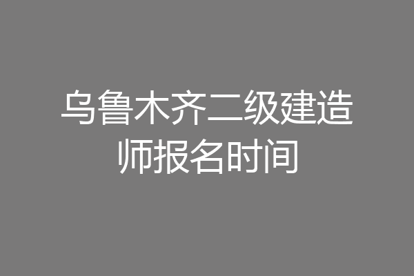 乌鲁木齐二级建造师报名时间