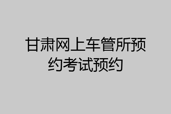 甘肃网上车管所预约考试预约