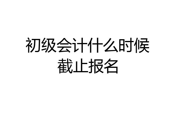 初级会计什么时候截止报名