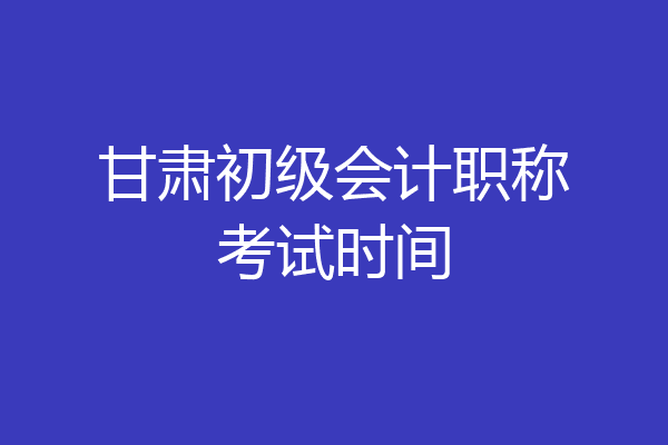 甘肃初级会计职称考试时间
