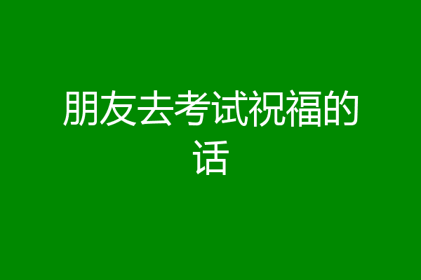 朋友去考试祝福的话