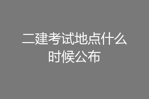 二建考试地点什么时候公布