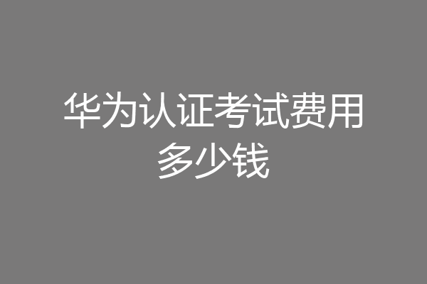 华为认证考试费用多少钱
