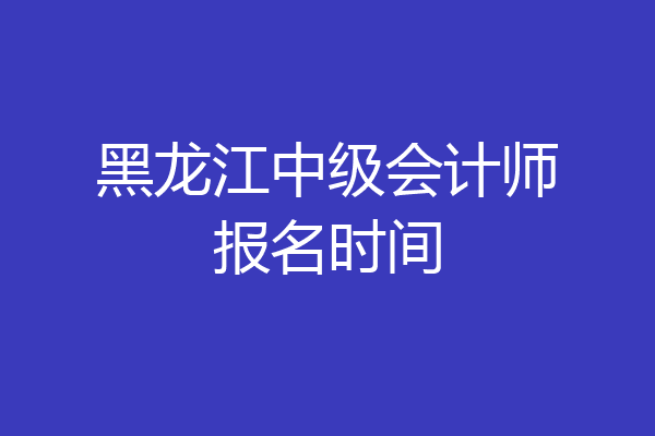 黑龙江中级会计师报名时间