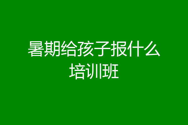 暑期给孩子报什么培训班