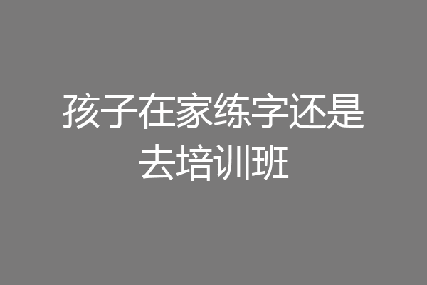 孩子在家练字还是去培训班