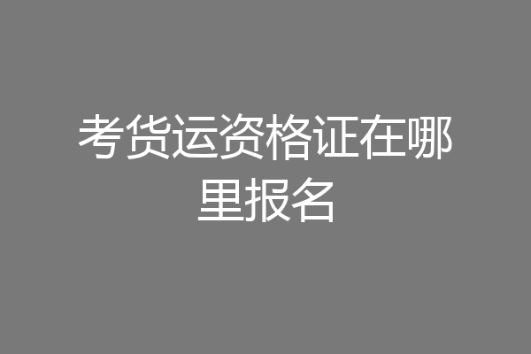 考货运资格证在哪里报名