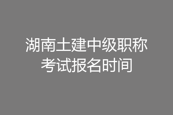 湖南土建中级职称考试报名时间