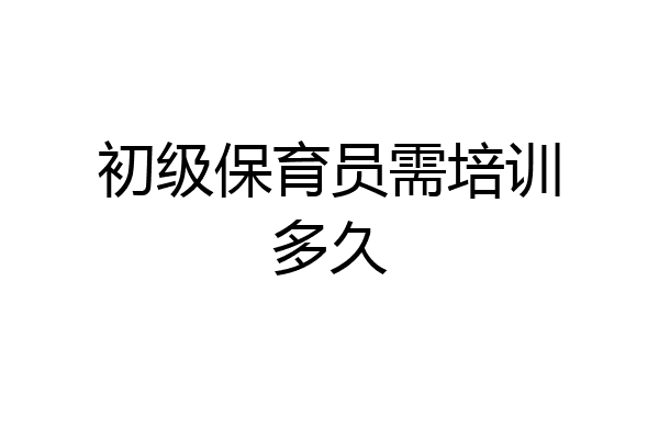初级保育员需培训多久
