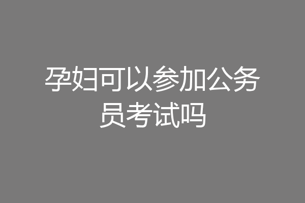 孕妇可以参加公务员考试吗