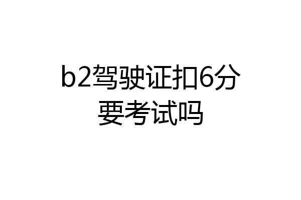 b2驾驶证扣6分要考试吗