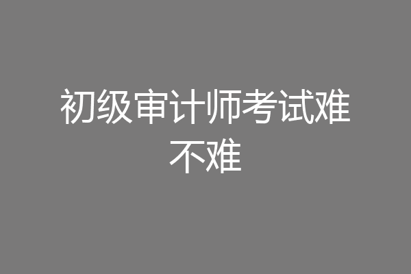 初级审计师考试难不难