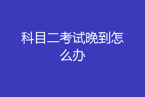科目二考试晚到怎么办