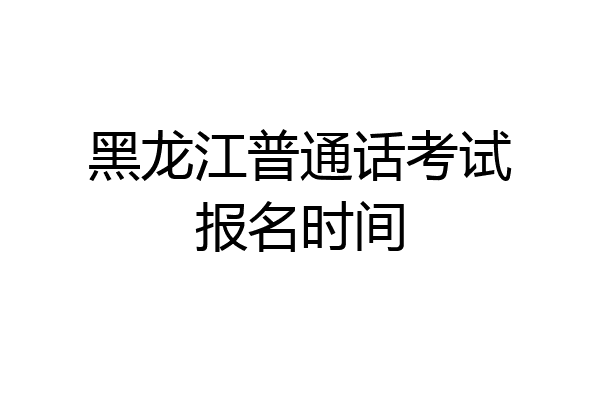 黑龙江普通话考试报名时间