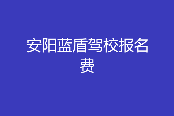 安阳蓝盾驾校报名费