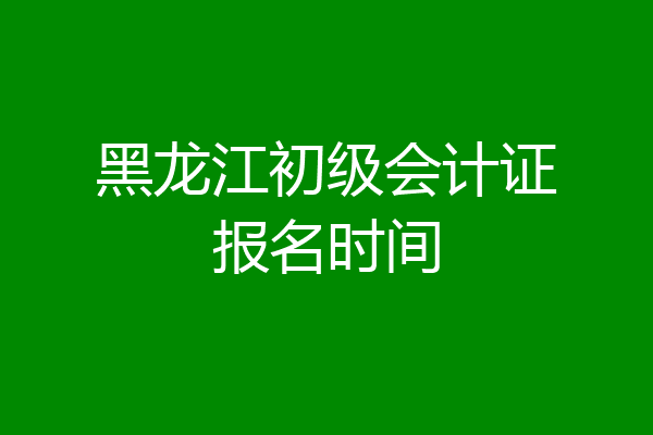 黑龙江初级会计证报名时间