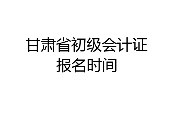 甘肃省初级会计证报名时间