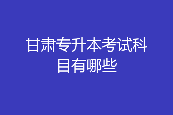 甘肃专升本考试科目有哪些