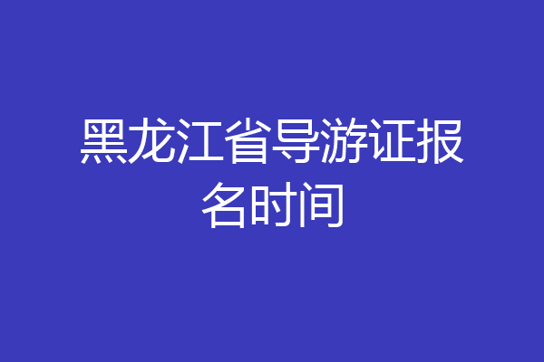 黑龙江省导游证报名时间