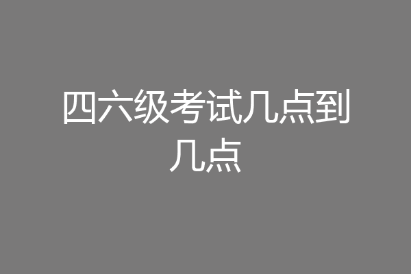 四六级考试几点到几点
