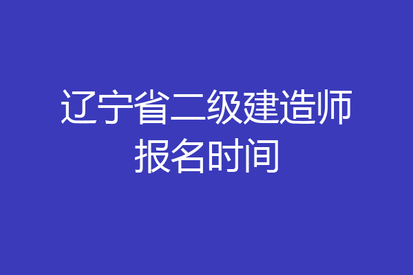 辽宁省二级建造师报名时间