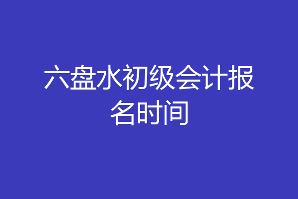 六盘水初级会计报名时间