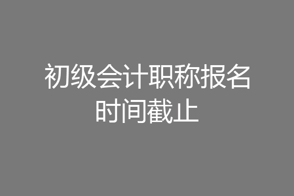 初级会计职称报名时间截止