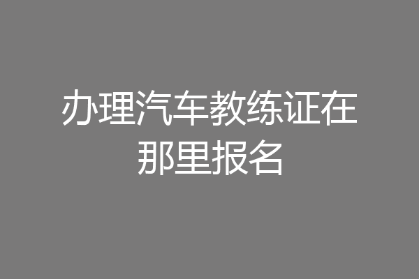 办理汽车教练证在那里报名
