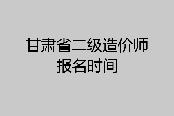 甘肃省二级造价师报名时间